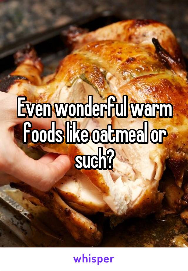 Even wonderful warm foods like oatmeal or such?