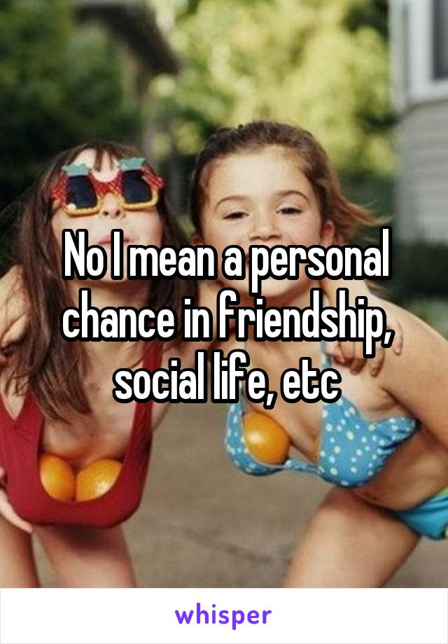 No I mean a personal chance in friendship, social life, etc