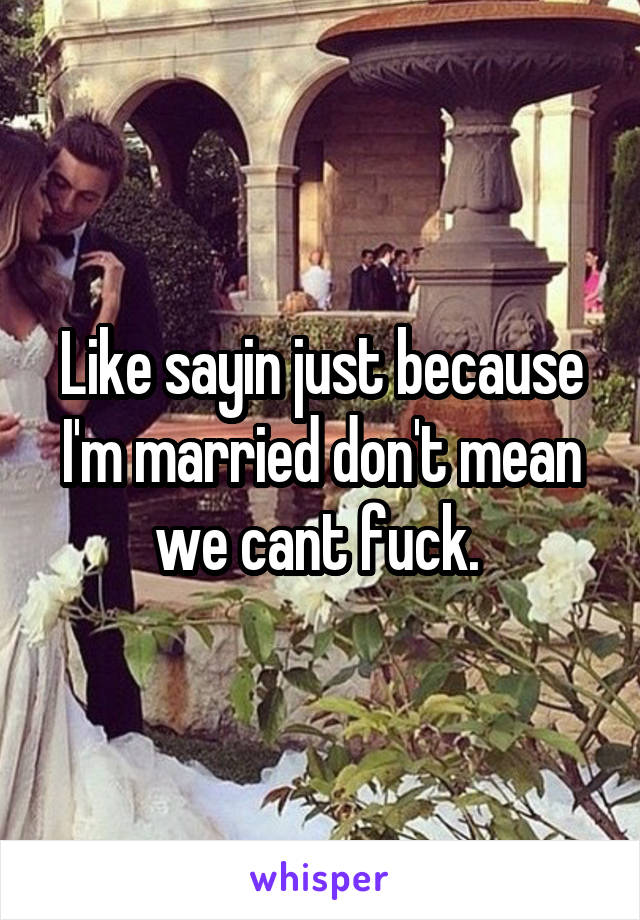 Like sayin just because I'm married don't mean we cant fuck. 