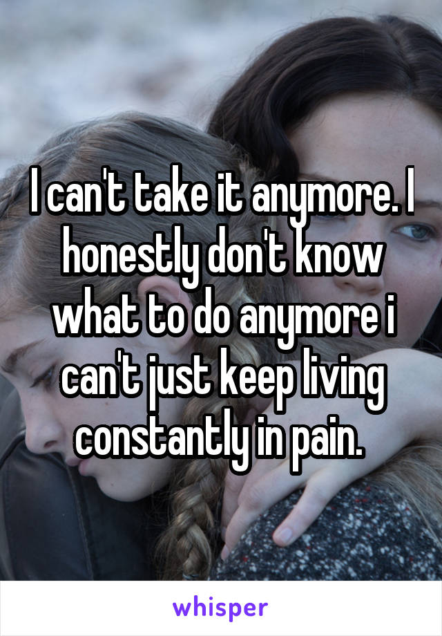 I can't take it anymore. I honestly don't know what to do anymore i can't just keep living constantly in pain. 