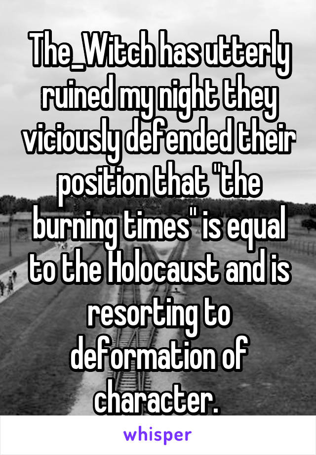 The_Witch has utterly ruined my night they viciously defended their position that "the burning times" is equal to the Holocaust and is resorting to deformation of character. 