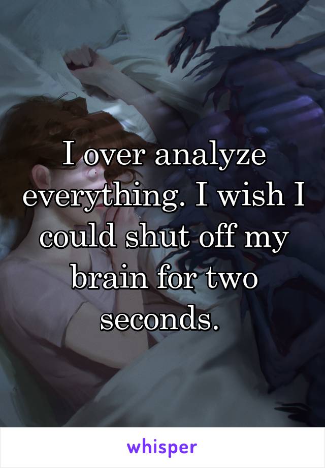 I over analyze everything. I wish I could shut off my brain for two seconds. 