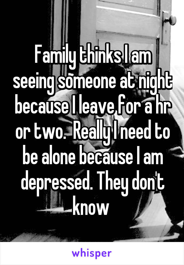 Family thinks I am seeing someone at night because I leave for a hr or two.  Really I need to be alone because I am depressed. They don't know 