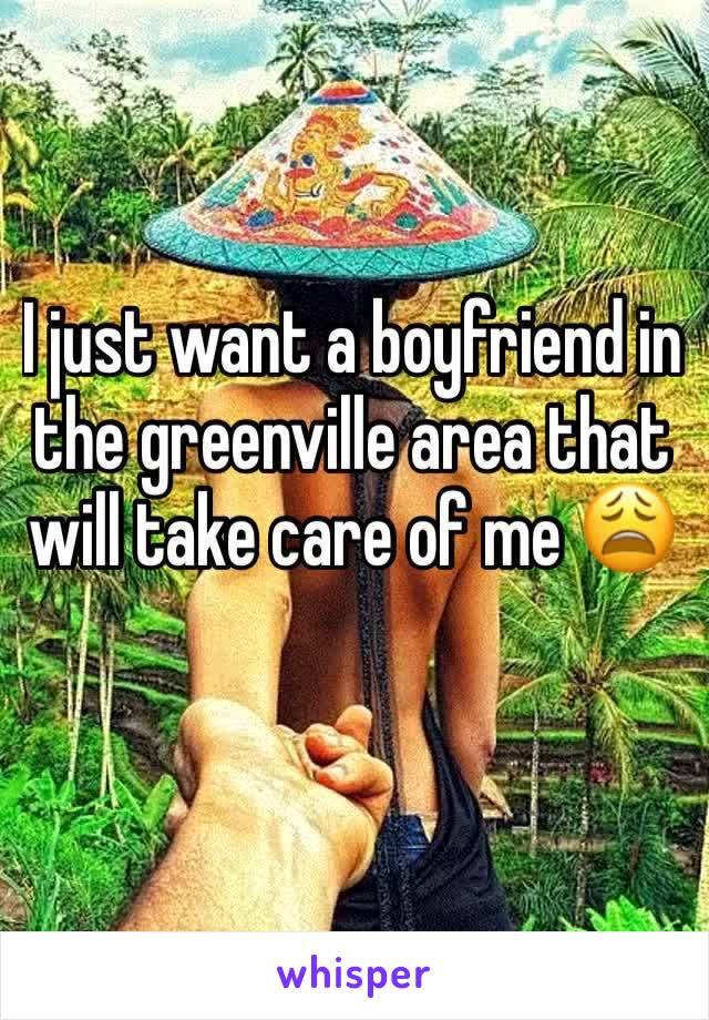 I just want a boyfriend in the greenville area that will take care of me 😩