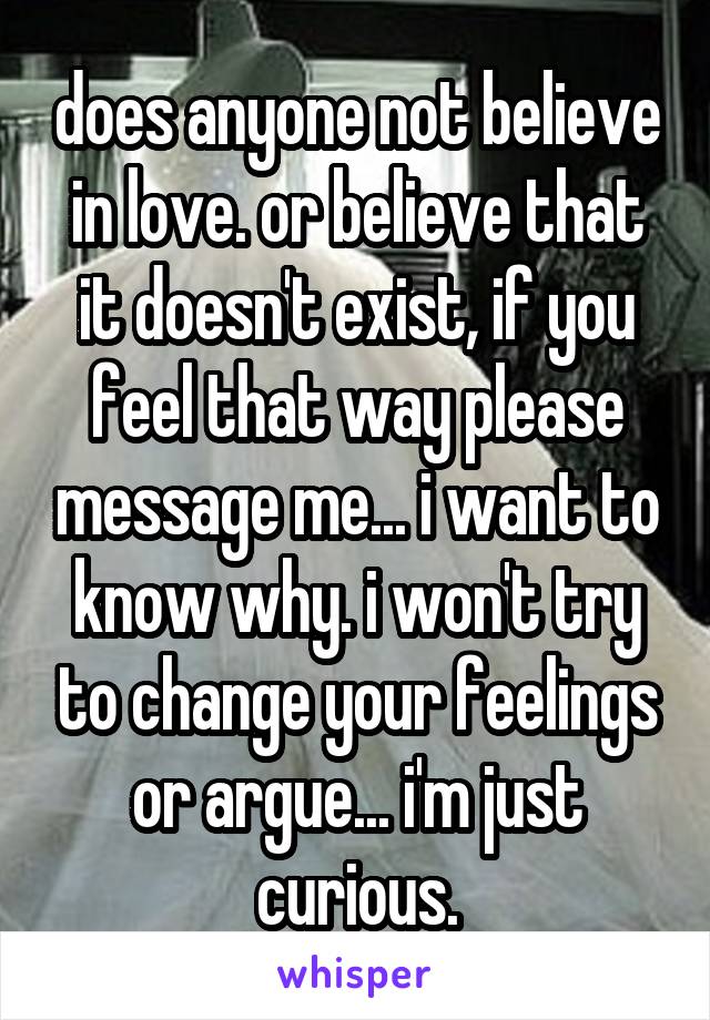 does anyone not believe in love. or believe that it doesn't exist, if you feel that way please message me... i want to know why. i won't try to change your feelings or argue... i'm just curious.