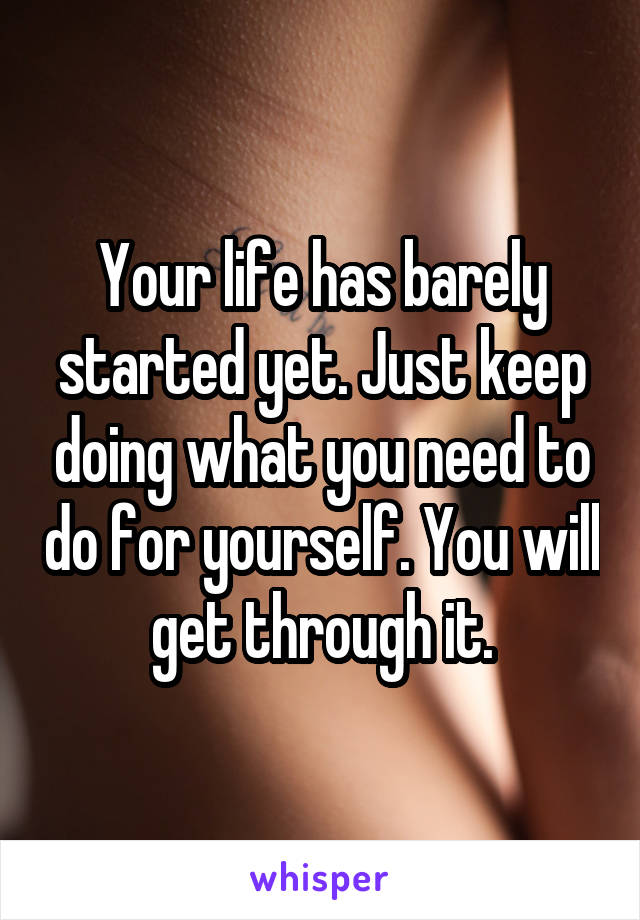 Your life has barely started yet. Just keep doing what you need to do for yourself. You will get through it.