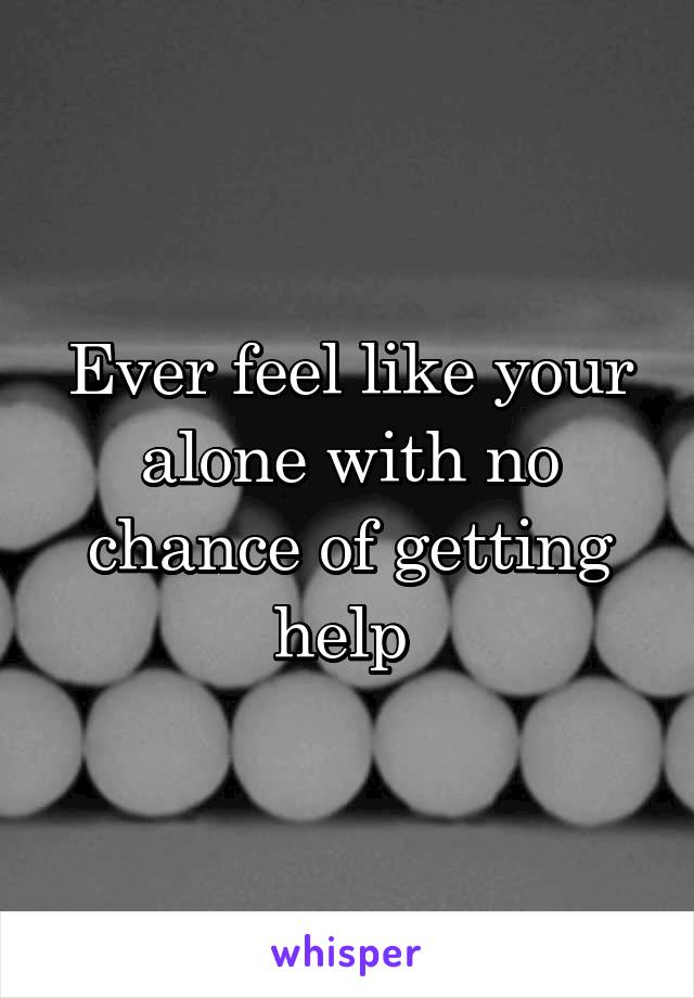 Ever feel like your alone with no chance of getting help 