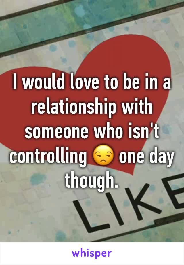 I would love to be in a relationship with someone who isn't controlling 😒 one day though. 