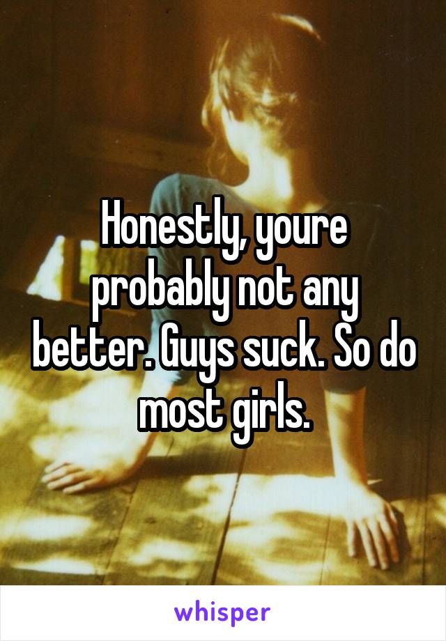 Honestly, youre probably not any better. Guys suck. So do most girls.