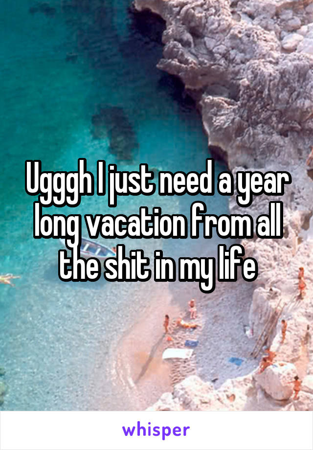 Ugggh I just need a year long vacation from all the shit in my life