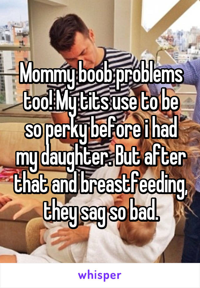 Mommy boob problems too! My tits use to be so perky before i had my daughter. But after that and breastfeeding, they sag so bad.