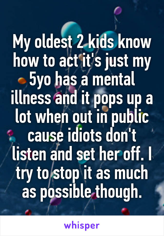 My oldest 2 kids know how to act it's just my 5yo has a mental illness and it pops up a lot when out in public cause idiots don't listen and set her off. I try to stop it as much as possible though.