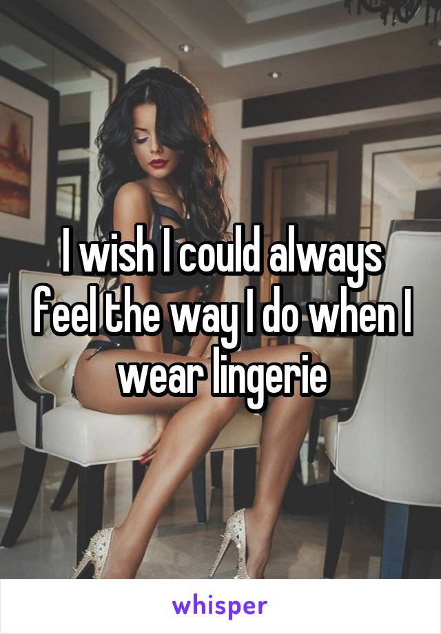 I wish I could always feel the way I do when I wear lingerie