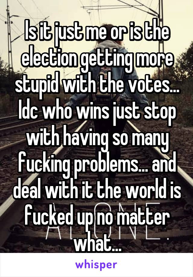 Is it just me or is the election getting more stupid with the votes... Idc who wins just stop with having so many fucking problems... and deal with it the world is fucked up no matter what...