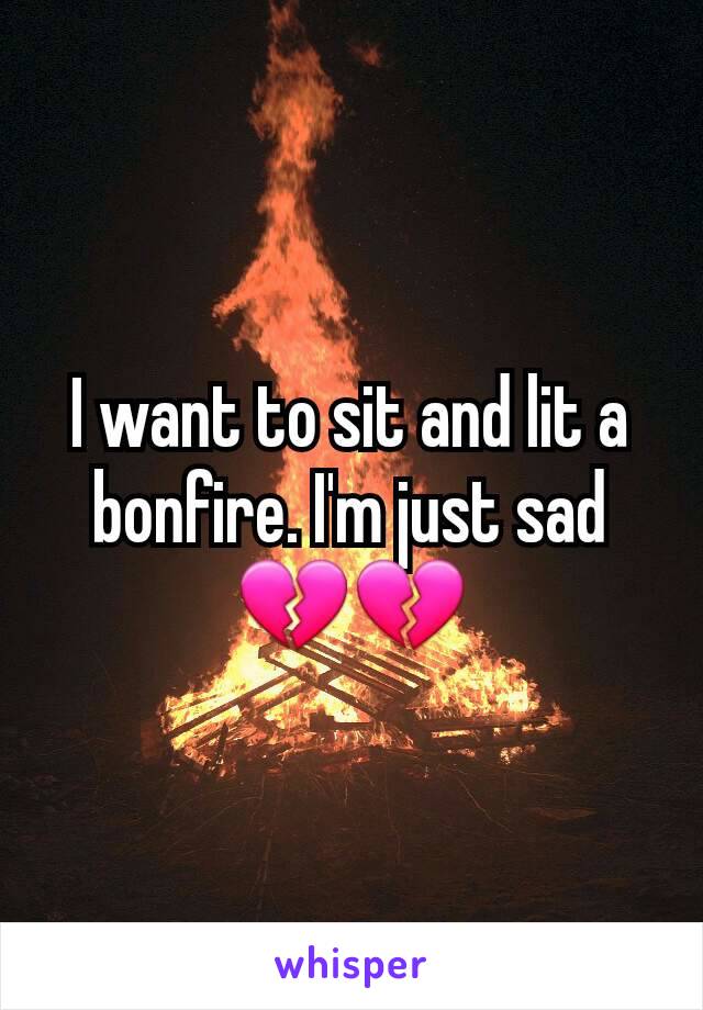I want to sit and lit a bonfire. I'm just sad 💔💔