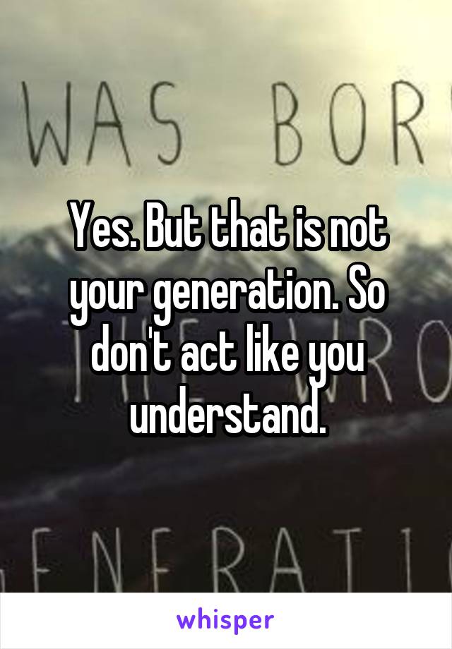 Yes. But that is not your generation. So don't act like you understand.