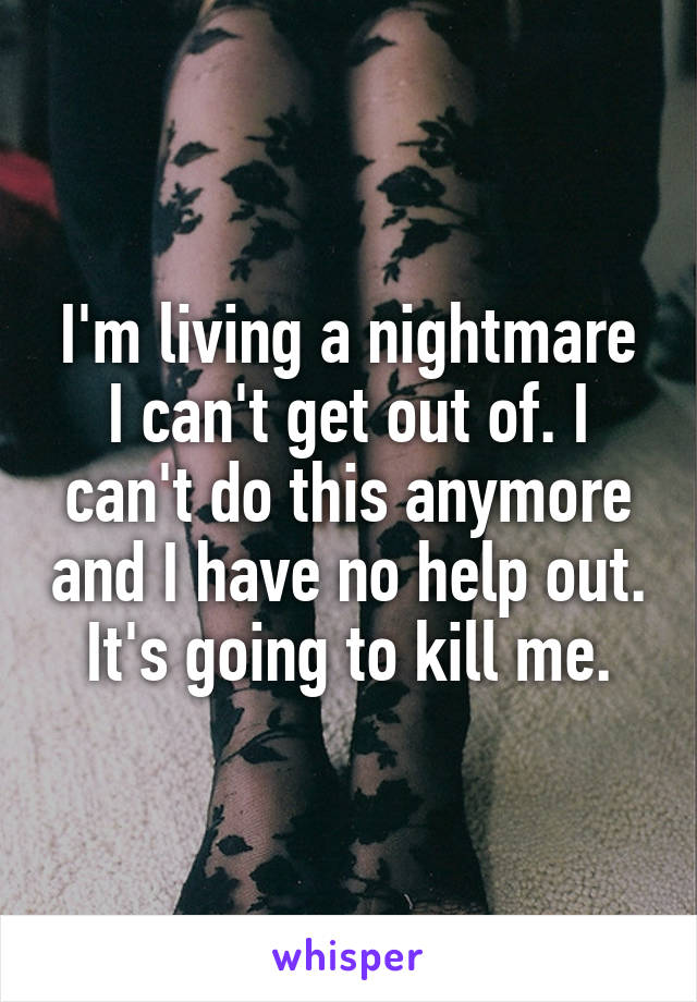 I'm living a nightmare I can't get out of. I can't do this anymore and I have no help out. It's going to kill me.