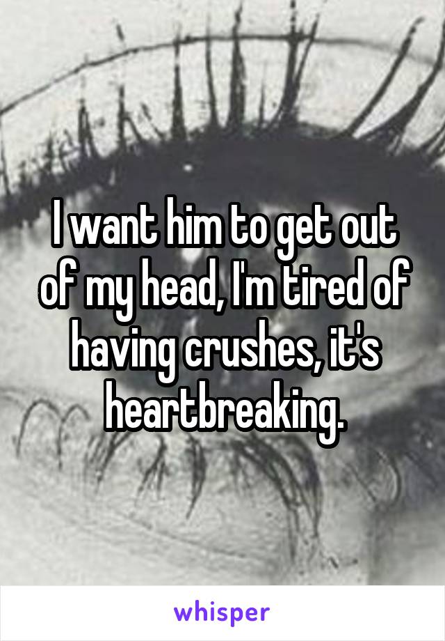 I want him to get out of my head, I'm tired of having crushes, it's heartbreaking.