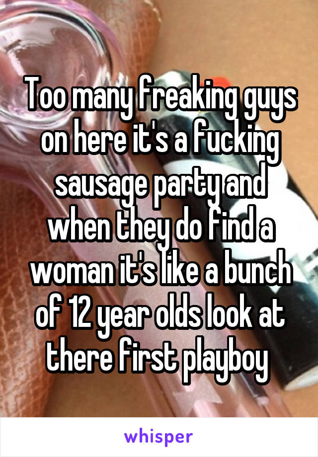 Too many freaking guys on here it's a fucking sausage party and when they do find a woman it's like a bunch of 12 year olds look at there first playboy 