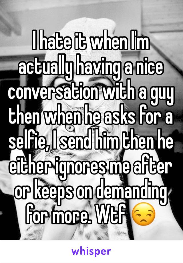 I hate it when I'm actually having a nice conversation with a guy then when he asks for a selfie, I send him then he either ignores me after or keeps on demanding for more. Wtf 😒