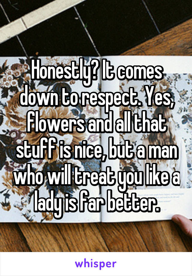 Honestly? It comes down to respect. Yes, flowers and all that stuff is nice, but a man who will treat you like a lady is far better.
