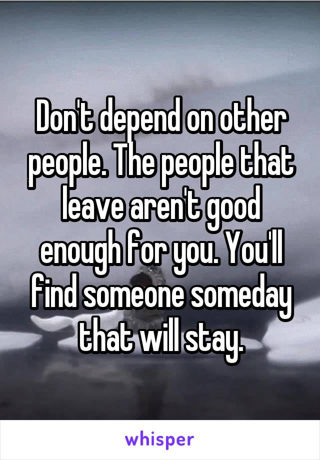 Don't depend on other people. The people that leave aren't good enough for you. You'll find someone someday that will stay.