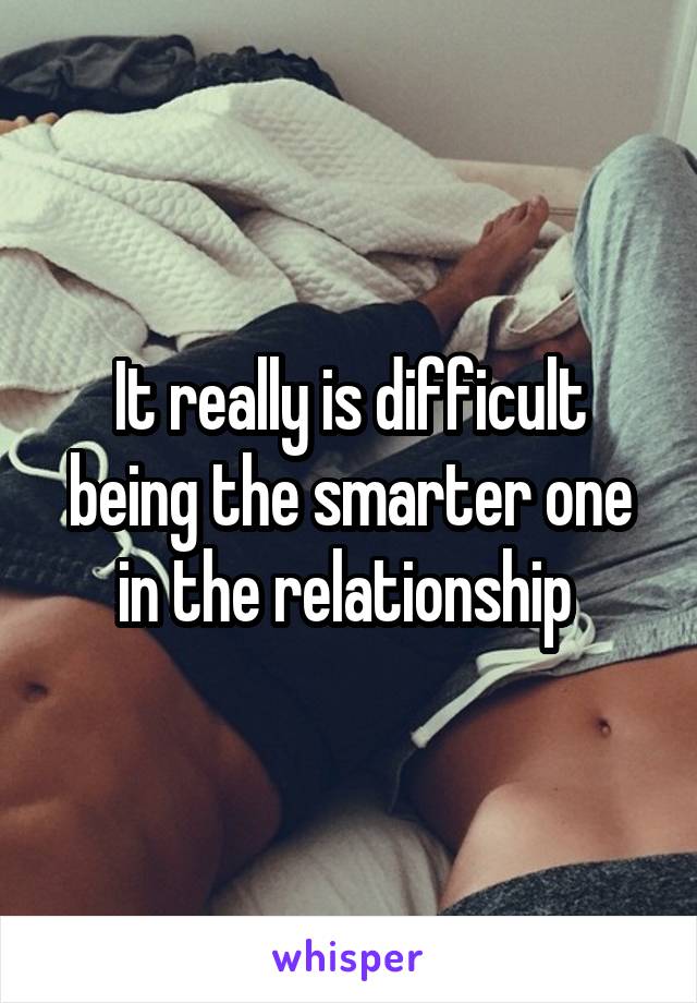 It really is difficult being the smarter one in the relationship 