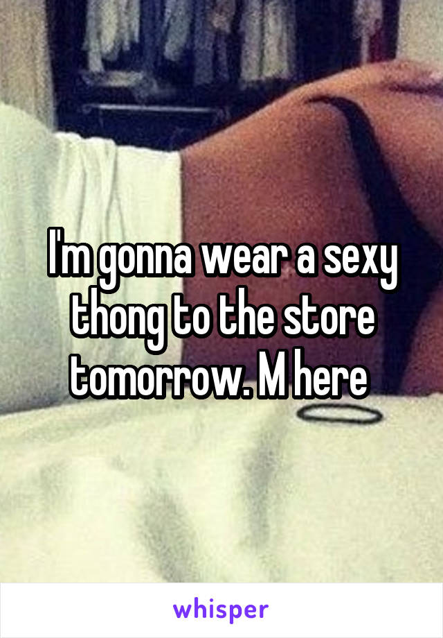 I'm gonna wear a sexy thong to the store tomorrow. M here 