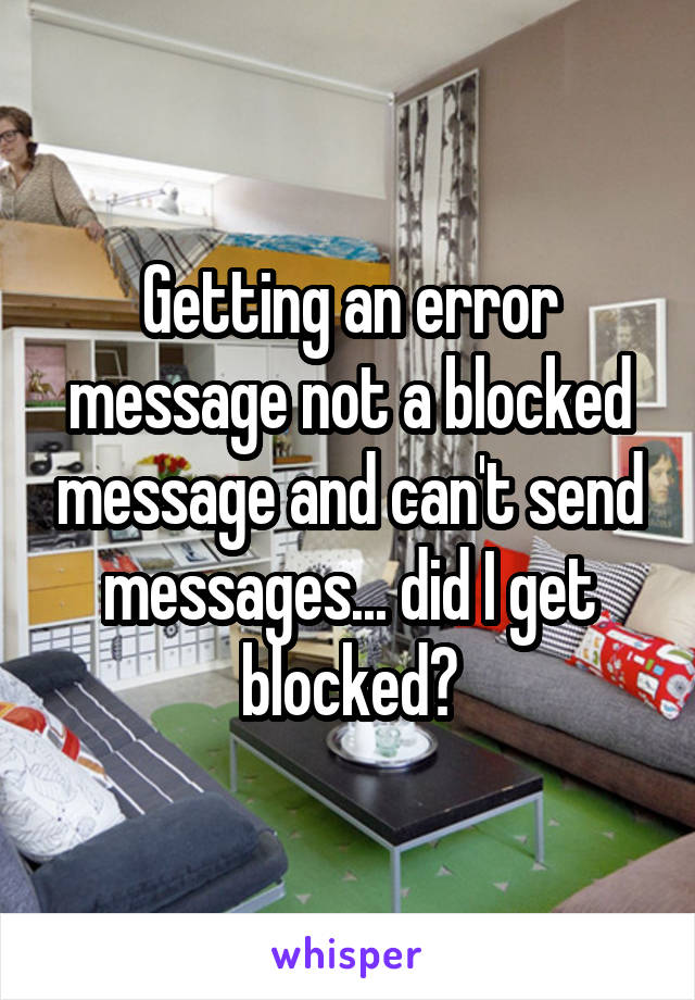 Getting an error message not a blocked message and can't send messages... did I get blocked?