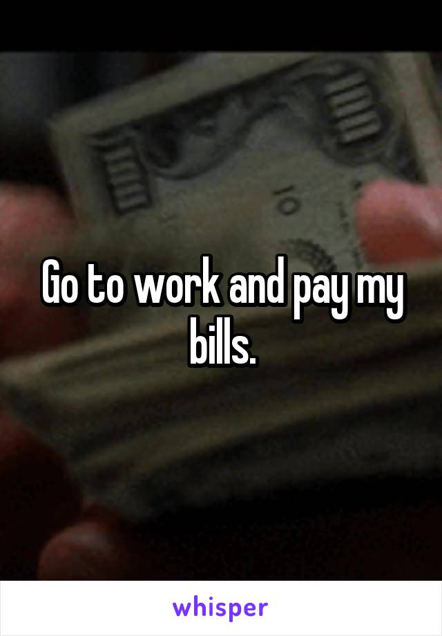 Go to work and pay my bills.