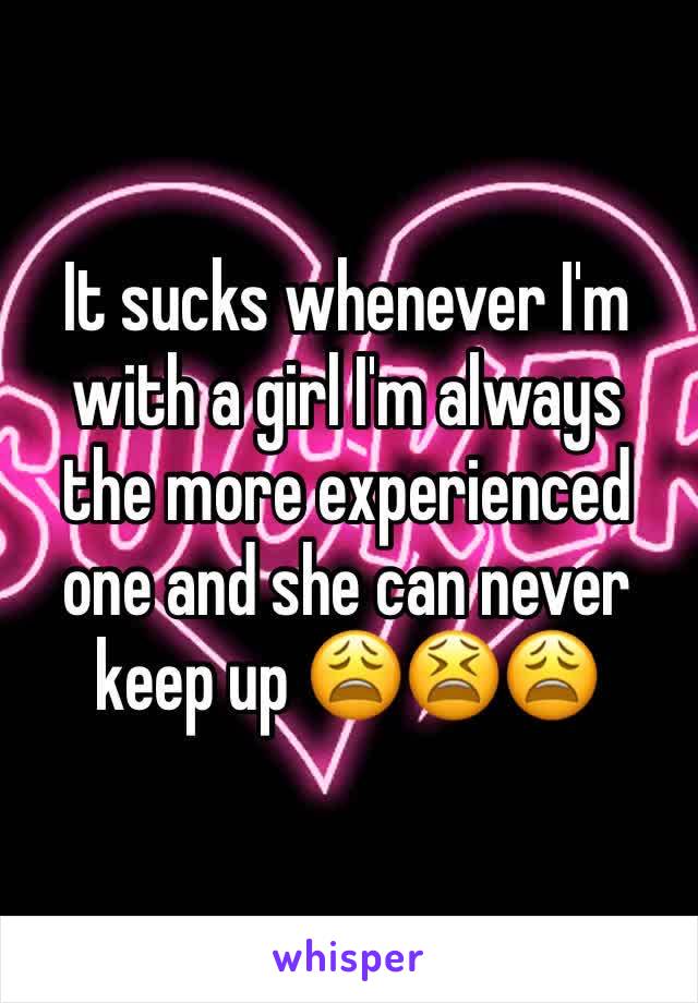 It sucks whenever I'm with a girl I'm always the more experienced one and she can never keep up 😩😫😩