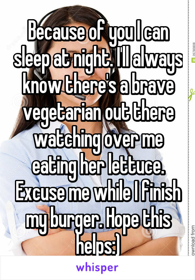 Because of you I can sleep at night. I'll always know there's a brave vegetarian out there watching over me eating her lettuce. Excuse me while I finish my burger. Hope this helps:)