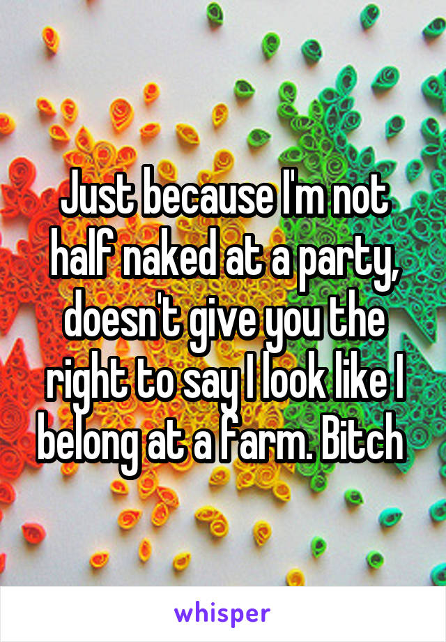 Just because I'm not half naked at a party, doesn't give you the right to say I look like I belong at a farm. Bitch 