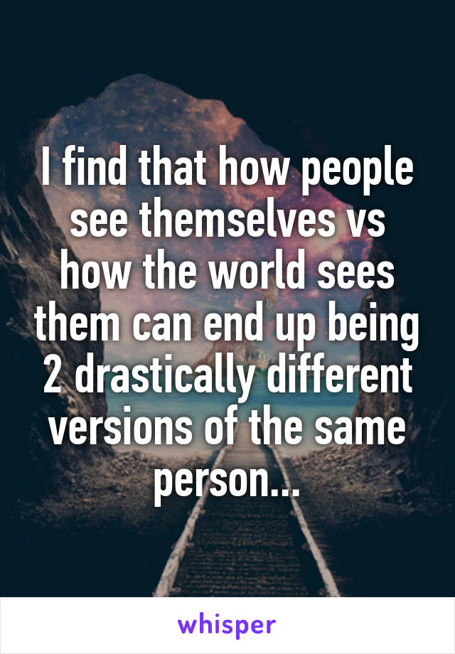 I find that how people see themselves vs how the world sees them can end up being 2 drastically different versions of the same person...