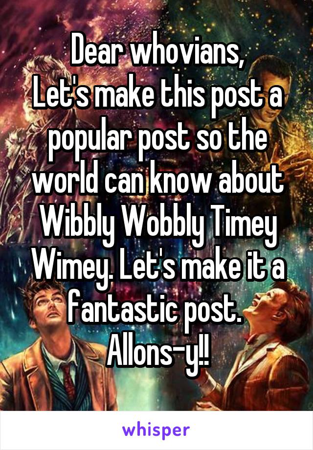 Dear whovians,
Let's make this post a popular post so the world can know about Wibbly Wobbly Timey Wimey. Let's make it a fantastic post. 
Allons-y!!
