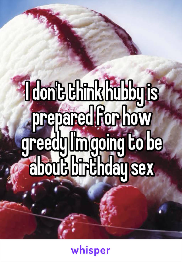 I don't think hubby is prepared for how greedy I'm going to be about birthday sex