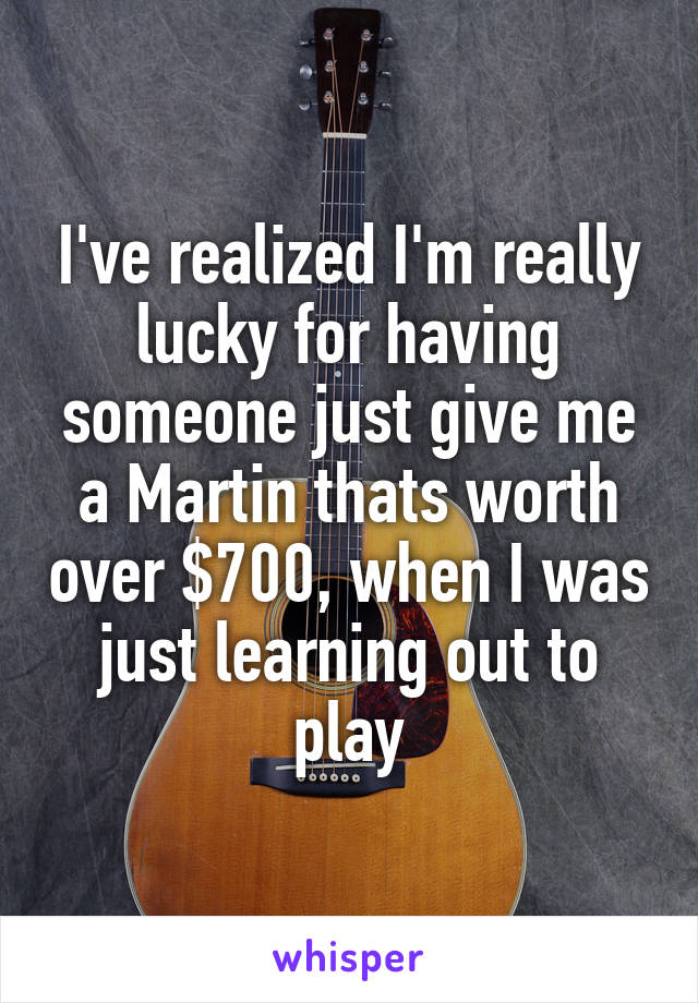 I've realized I'm really lucky for having someone just give me a Martin thats worth over $700, when I was just learning out to play