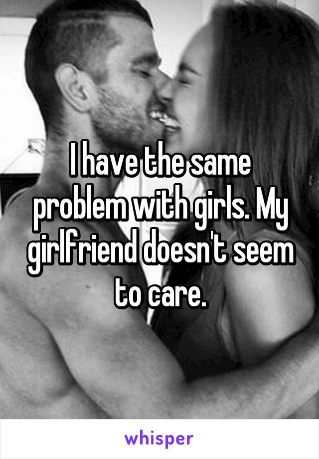 I have the same problem with girls. My girlfriend doesn't seem to care.