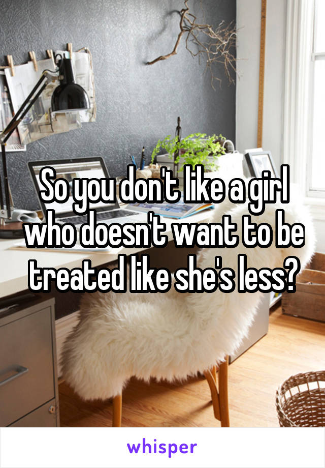So you don't like a girl who doesn't want to be treated like she's less?