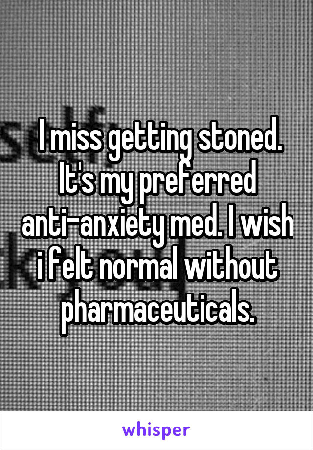  I miss getting stoned. It's my preferred anti-anxiety med. I wish i felt normal without pharmaceuticals.