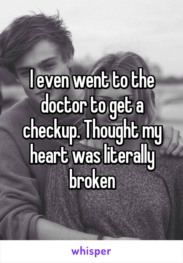 I even went to the doctor to get a checkup. Thought my heart was literally broken