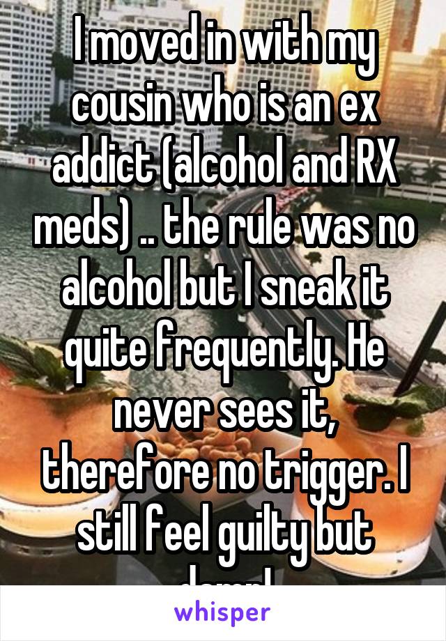 I moved in with my cousin who is an ex addict (alcohol and RX meds) .. the rule was no alcohol but I sneak it quite frequently. He never sees it, therefore no trigger. I still feel guilty but damn!