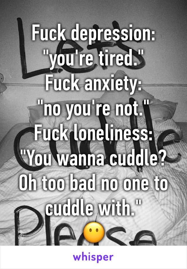 Fuck depression:
"you're tired."
Fuck anxiety:
"no you're not."
Fuck loneliness:
"You wanna cuddle?
Oh too bad no one to
cuddle with."
😶