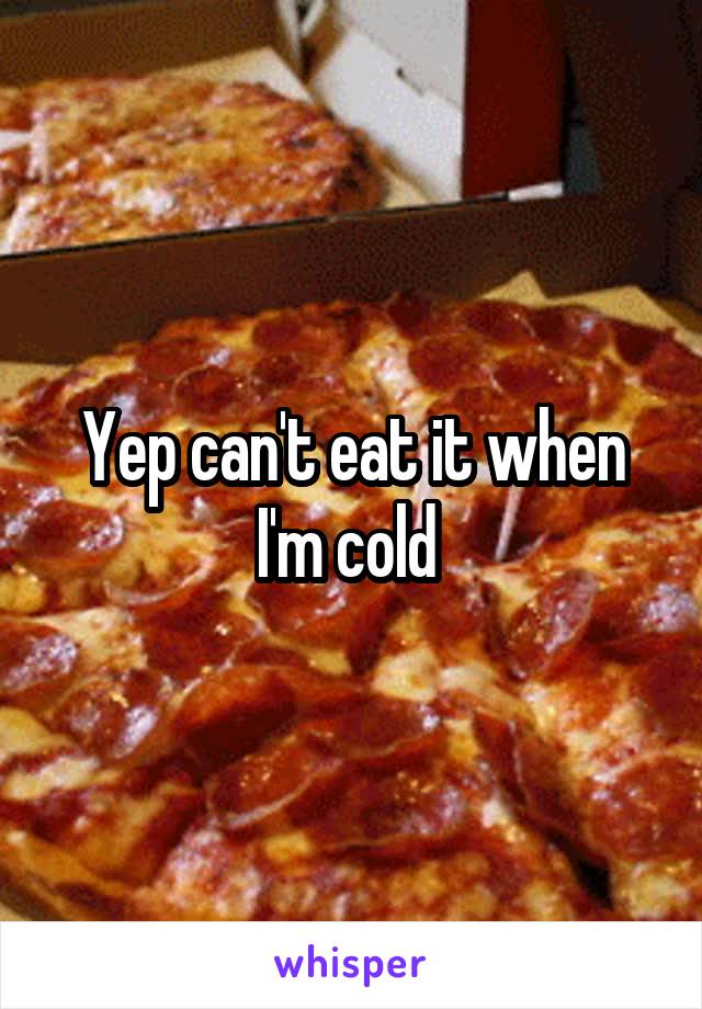 Yep can't eat it when I'm cold 