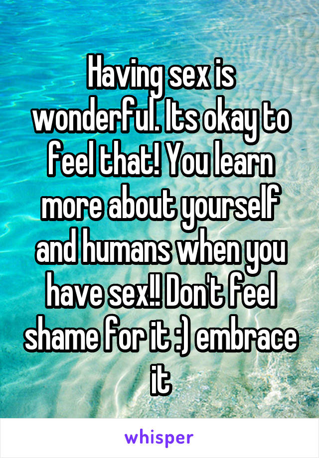Having sex is wonderful. Its okay to feel that! You learn more about yourself and humans when you have sex!! Don't feel shame for it :) embrace it