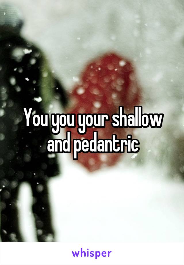 You you your shallow and pedantric