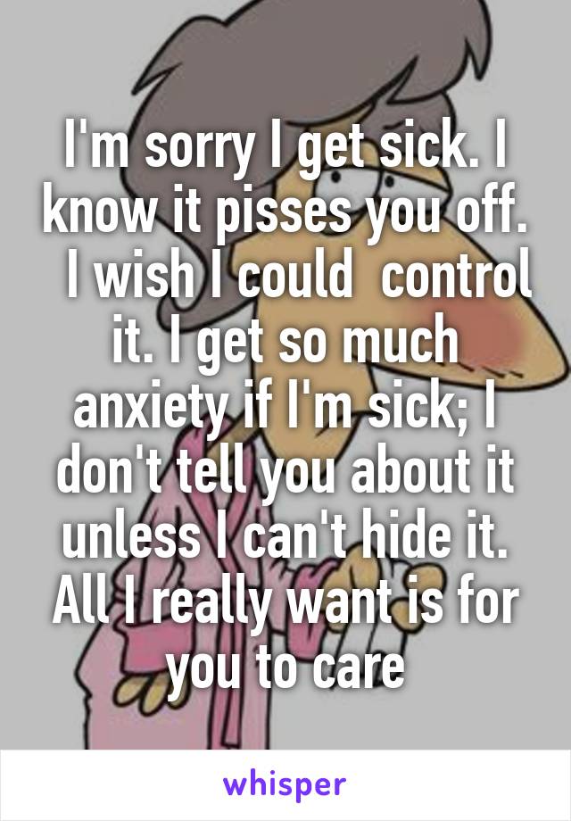 I'm sorry I get sick. I know it pisses you off.   I wish I could  control it. I get so much anxiety if I'm sick; I don't tell you about it unless I can't hide it. All I really want is for you to care