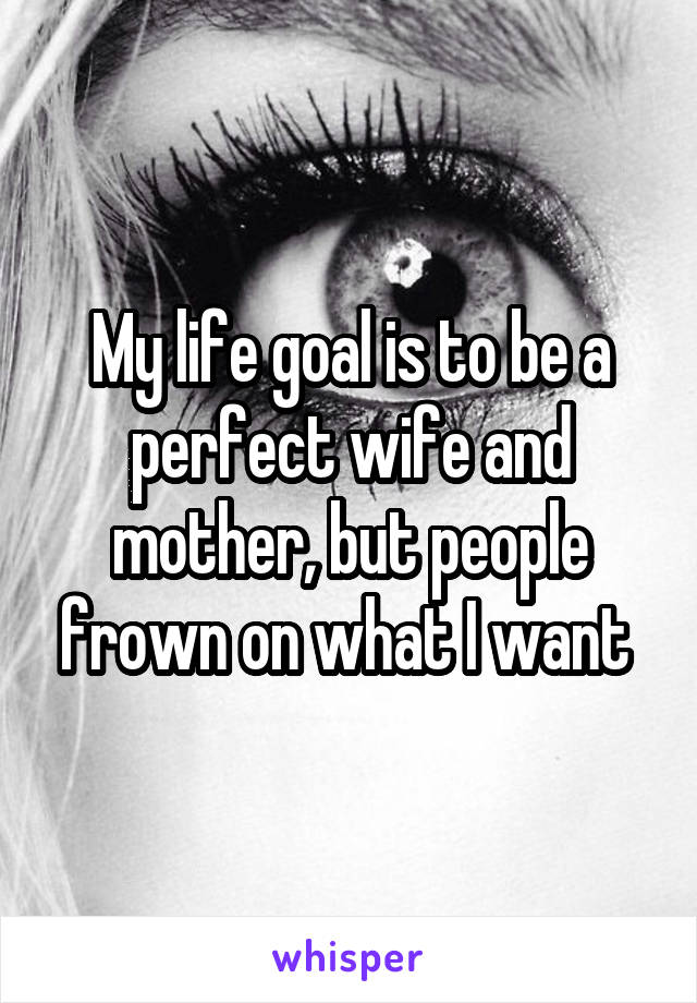 My life goal is to be a perfect wife and mother, but people frown on what I want 