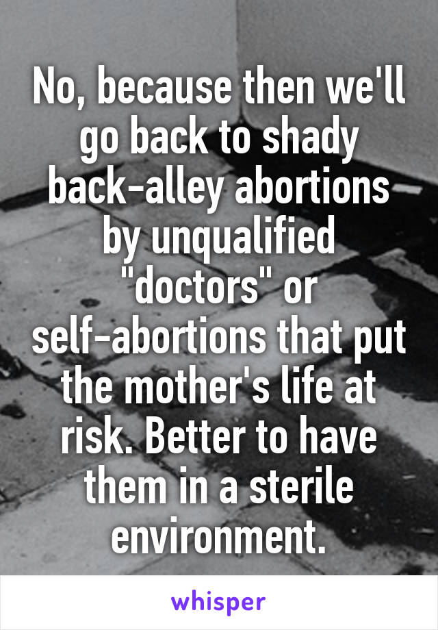No, because then we'll go back to shady back-alley abortions by unqualified "doctors" or self-abortions that put the mother's life at risk. Better to have them in a sterile environment.