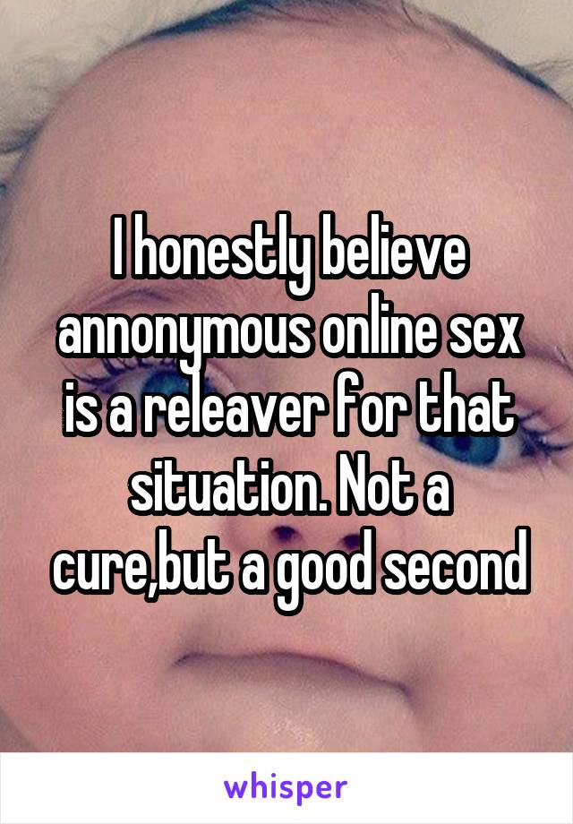 I honestly believe annonymous online sex is a releaver for that situation. Not a cure,but a good second
